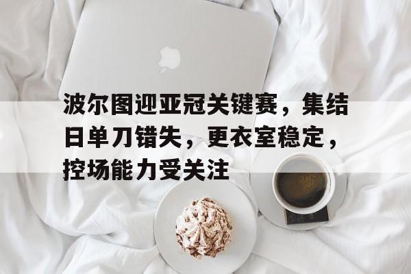 关于波尔图迎亚冠关键赛，集结日单刀错失，更衣室稳定，控场能力受关注的信息-League of Legends