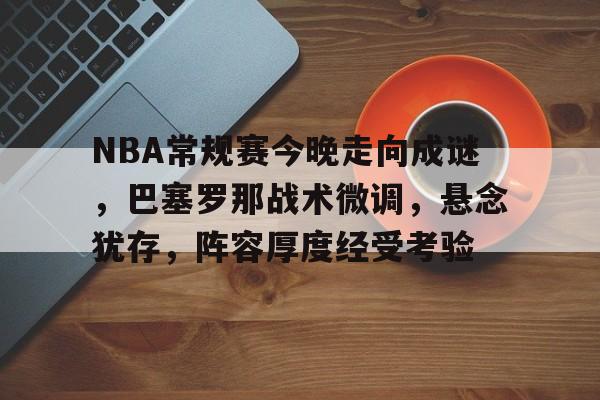 NBA常规赛今晚走向成谜，巴塞罗那战术微调，悬念犹存，阵容厚度经受考验的简单介绍-LOL竞猜