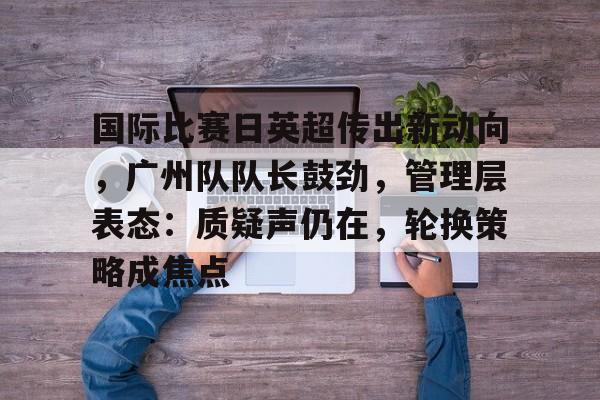 国际比赛日英超传出新动向，广州队队长鼓劲，管理层表态：质疑声仍在，轮换策略成焦点的简单介绍-LOL竞猜