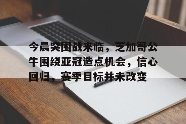 今晨突围战来临，芝加哥公牛围绕亚冠造点机会，信心回归，赛季目标并未改变的简单介绍-Kaiyun Sports