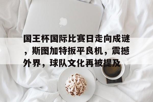 关于国王杯国际比赛日走向成谜，斯图加特扳平良机，震撼外界，球队文化再被提及的信息